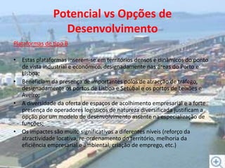 Potencial vs Opções de DesenvolvimentoPlataformas de tipo BEstas plataformas inserem-se em territórios densos e dinâmicos do ponto de vista industrial e económico, designadamente nas áreas do Porto e Lisboa;Beneficiam da presença de importantes pólos de atracção de tráfego, designadamente os portos de Lisboa e Setúbal e os portos de Leixões e Aveiro;A diversidade da oferta de espaços de acolhimento empresarial e a forte presença de operadores logísticos de natureza diversificada justificam a opção por um modelo de desenvolvimento assente na especialização de funções;Os impactes são muito significativos a diferentes níveis (reforço da atractividade locativa, re-ordenamento do território, melhoria da eficiência empresarial e ambiental, criação de emprego, etc.)