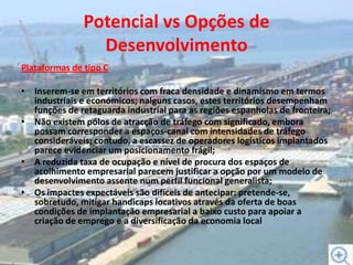 Potencial vs Opções de DesenvolvimentoPlataformas de tipo CInserem-se em territórios com fraca densidade e dinamismo em termos industriais e económicos; nalguns casos, estes territórios desempenham funções de retaguarda industrial para as regiões espanholas de fronteira;Não existem pólos de atracção de tráfego com significado, embora possam corresponder a espaços-canal com intensidades de tráfego consideráveis; contudo, a escassez de operadores logísticos implantados parece evidenciar um posicionamento frágil;A reduzida taxa de ocupação e nível de procura dos espaços de acolhimento empresarial parecem justificar a opção por um modelo de desenvolvimento assente num perfil funcional generalista;Os impactes expectáveis são difíceis de antecipar: pretende-se, sobretudo, mitigar handicaps locativos através da oferta de boas condições de implantação empresarial a baixo custo para apoiar a criação de emprego e a diversificação da economia local