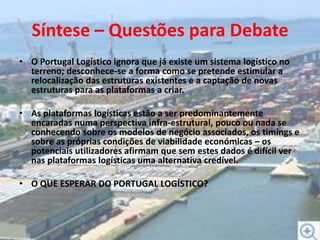 Síntese – Questões para DebateO Portugal Logístico ignora que já existe um sistema logístico no terreno; desconhece-se a forma como se pretende estimular a relocalização das estruturas existentes e a captação de novas estruturas para as plataformas a criar.As plataformas logísticas estão a ser predominantemente encaradas numa perspectiva infra-estrutural, pouco ou nada se conhecendo sobre os modelos de negócio associados, os timings e sobre as próprias condições de viabilidade económicas – os potenciais utilizadores afirmam que sem estes dados é difícil ver nas plataformas logísticas uma alternativa credível.O QUE ESPERAR DO PORTUGAL LOGÍSTICO?