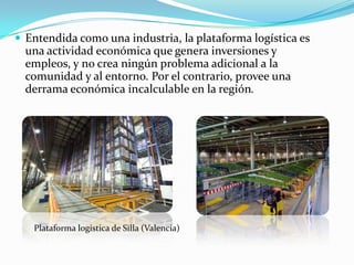  Entendida como una industria, la plataforma logística es
  una actividad económica que genera inversiones y
  empleos, y no crea ningún problema adicional a la
  comunidad y al entorno. Por el contrario, provee una
  derrama económica incalculable en la región.




   Plataforma logística de Silla (Valencia)
 