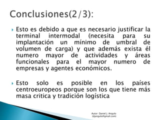  Esto es debido a que es necesario justificar la
terminal intermodal (necesita para su
implantación un mínimo de umbral de
volumen de carga) y que además exista él
numero mayor de actividades y áreas
funcionales para el mayor numero de
empresas y agentes económicos.
 Esto solo es posible en los países
centroeuropeos porque son los que tiene más
masa critica y tradición logística
Autor: Daniel J. Angulo
(djangulo@gmail.com)
 