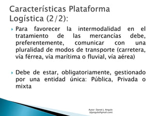  Para favorecer la intermodalidad en el
tratamiento de las mercancías debe,
preferentemente, comunicar con una
pluralidad de modos de transporte (carretera,
vía férrea, vía marítima o fluvial, vía aérea)
 Debe de estar, obligatoriamente, gestionado
por una entidad única: Pública, Privada o
mixta
Autor: Daniel J. Angulo
(djangulo@gmail.com)
 