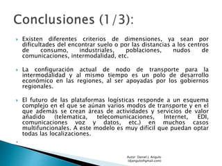  Existen diferentes criterios de dimensiones, ya sean por
dificultades del encontrar suelo o por las distancias a los centros
de consumo, industriales, poblaciones, nudos de
comunicaciones, intermodalidad, etc.
 La configuración actual de nodo de transporte para la
intermodalidad y al mismo tiempo es un polo de desarrollo
económico en las regiones, al ser apoyadas por los gobiernos
regionales.
 El futuro de las plataformas logísticas responde a un esquema
complejo en el que se aúnan varios modos de transporte y en el
que además se crean áreas de actividades y servicios de valor
añadido (telematica, telecomunicaciones, Internet, EDI,
comunicaciones voz y datos, etc.) en muchos casos
multifuncionales. A este modelo es muy difícil que puedan optar
todas las localizaciones.
.
Autor: Daniel J. Angulo
(djangulo@gmail.com)
 