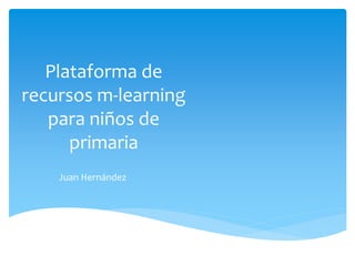 Plataforma de
recursos m-learning
para niños de
primaria
Juan Hernández
 