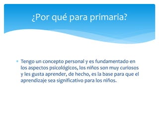 Tengo un concepto personal y es fundamentado en
los aspectos psicológicos, los niños son muy curiosos
y les gusta aprender, de hecho, es la base para que el
aprendizaje sea significativo para los niños.
¿Por qué para primaria?
 