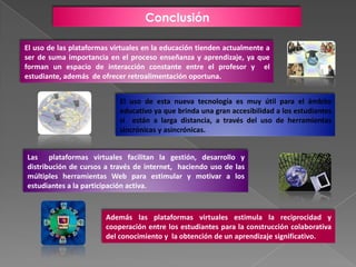 Conclusión

El uso de las plataformas virtuales en la educación tienden actualmente a
ser de suma importancia en el proceso enseñanza y aprendizaje, ya que
forman un espacio de interacción constante entre el profesor y el
estudiante, además de ofrecer retroalimentación oportuna.


                            El uso de esta nueva tecnología es muy útil para el ámbito
                            educativo ya que brinda una gran accesibilidad a los estudiantes
                            si están a larga distancia, a través del uso de herramientas
                            sincrónicas y asincrónicas.


Las plataformas virtuales facilitan la gestión, desarrollo y
distribución de cursos a través de internet, haciendo uso de las
múltiples herramientas Web para estimular y motivar a los
estudiantes a la participación activa.



                        Además las plataformas virtuales estimula la reciprocidad y
                        cooperación entre los estudiantes para la construcción colaborativa
                        del conocimiento y la obtención de un aprendizaje significativo.
 