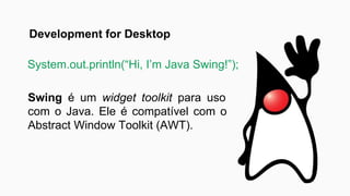 Swing é um widget toolkit para uso
com o Java. Ele é compatível com o
Abstract Window Toolkit (AWT).
System.out.println(“Hi, I’m Java Swing!”);
Development for Desktop
 