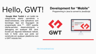 Google Web Toolkit é um toolkit de
código-fonte aberto permitindo a
desenvolvedores, criar aplicativos com
tecnologia Ajax em linguagem de
programação Java [1]
. GWT suporta
cliente-servidor, desenvolvimento e
debugging em qualquer IDE Java.
Exceto por algumas bibliotecas nativas,
tudo é fonte Java que pode ser
construído em qualquer plataforma com
o GWT incluído Ant.
Programming in Java to convert to JavaScript
Development for “Mobile”
 