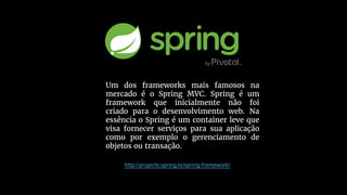 Um dos frameworks mais famosos na
mercado é o Spring MVC. Spring é um
framework que inicialmente não foi
criado para o desenvolvimento web. Na
essência o Spring é um container leve que
visa fornecer serviços para sua aplicação
como por exemplo o gerenciamento de
objetos ou transação.
 