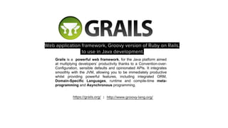 Grails is a powerful web framework, for the Java platform aimed
at multiplying developers’ productivity thanks to a Convention-over-
Configuration, sensible defaults and opinionated APIs. It integrates
smoothly with the JVM, allowing you to be immediately productive
whilst providing powerful features, including integrated ORM,
Domain-Specific Languages, runtime and compile-time meta-
programming and Asynchronous programming.
 
