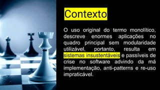 O uso original do termo monolítico,
descreve enormes aplicações no
quadro principal sem modularidade
utilizável, portanto, resulta em
sistemas insustentáveis e passíveis de
crise no software advindo da má
implementação, anti-patterns e re-uso
impraticável.
Contexto
 