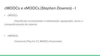 cMOOCs e xMOOCs (Stephen Downes) - I
• cMOOCs
Filosofia de conectividade e colaboração, agregração, reuso, e
compartilhamento de material.
• xMOOCS
Comercial (“Pay for it”), MOOCs financiados.
 