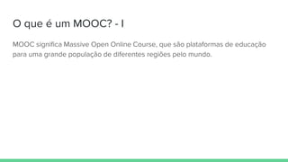 O que é um MOOC? - I
MOOC significa Massive Open Online Course, que são plataformas de educação
para uma grande população de diferentes regiões pelo mundo.
 
