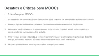 Desafios e Críticas para MOOCs
• 5 desafios para MOOCs
1. Se baseando em conteúdo gerado pelo usuário pode se tornar um ambiente de aprendizado caótico.
2. Literacia digital é fundamental para fazer uso do material online em diversos dispositivos.
3. O tempo e o esforço exigido dos participantes pode exceder o que os alunos estão dispostos a
comprometer-se a um curso on-line gratuito.
4. Uma vez que o curso é liberado, o conteúdo será reformulado e reinterpretado pelo corpo discente
maciço, tornando a trajetória do curso difícil de ser controlada pelos instrutores
5. Os participantes devem auto-regular e definir suas próprias metas
 