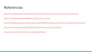 Referências
http://www.skilledup.com/articles/the-best-mooc-provider-a-review-of-coursera-udacity-and-edx
https://en.wikipedia.org/wiki/Massive_open_online_course
http://www.edtechmagazine.com/higher/article/2014/02/comparison-five-free-mooc-platforms-educators
http://www.elearnspace.org/blog/2012/07/25/moocs-are-really-a-platform/
http://www.learndash.com/5-mooc-building-platforms/
 