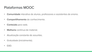 Plataformas MOOC
• Comunidade interativa de alunos, professores e assistentes de ensino.
• Compartilhamento de conhecimento.
• Conteúdo para web.
• Melhoria contínua de material.
• Atualização constante de assuntos.
• Gratuidade (inicialmente).
• EAD.
 