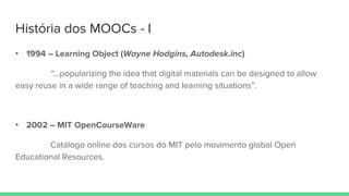 História dos MOOCs - I
• 1994 – Learning Object (Wayne Hodgins, Autodesk.inc)
“...popularizing the idea that digital materials can be designed to allow
easy reuse in a wide range of teaching and learning situations”.
• 2002 – MIT OpenCourseWare
Catálogo online dos cursos do MIT pelo movimento global Open
Educational Resources.
 