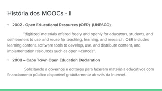 História dos MOOCs - II
• 2002 - Open Educational Resources (OER) (UNESCO)
"digitized materials offered freely and openly for educators, students, and
self-learners to use and reuse for teaching, learning, and research. OER includes
learning content, software tools to develop, use, and distribute content, and
implementation resources such as open licences“.
• 2008 – Cape Town Open Education Declaration
Solicitando a governos e editores para fazerem materiais educativos com
financiamento público disponível gratuitamente através da Internet.
 