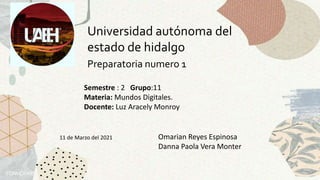 Universidad autónoma del
estado de hidalgo
Preparatoria numero 1
Semestre : 2 Grupo:11
Materia: Mundos Digitales.
Docente: Luz Aracely Monroy
Omarian Reyes Espinosa
Danna Paola Vera Monter
11 de Marzo del 2021
 