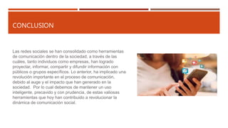 CONCLUSION
Las redes sociales se han consolidado como herramientas
de comunicación dentro de la sociedad, a través de las
cuáles, tanto individuos como empresas, han logrado
proyectar, informar, compartir y difundir información con
públicos o grupos específicos. Lo anterior, ha implicado una
revolución importante en el proceso de comunicación,
debido al auge y el impacto que han generado en la
sociedad. Por lo cual debemos de mantener un uso
inteligente, precavido y con prudencia, de estas valiosas
herramientas que hoy han contribuido a revolucionar la
dinámica de comunicación social.
 