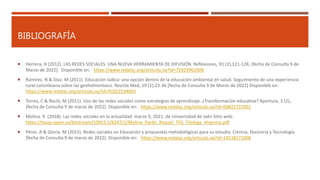 BIBLIOGRAFÍA
 Herrera, H (2012). LAS REDES SOCIALES: UNA NUEVA HERRAMIENTA DE DIFUSIÓN. Reflexiones, 91 (2),121-128. [fecha de Consulta 9 de
Marzo de 2022]. Disponible en: https://www.redalyc.org/articulo.oa?id=72923962008
 Ramírez. N & Díaz. M (2011). Educación lúdica: una opción dentro de la educación ambiental en salud. Seguimiento de una experiencia
rural colombiana sobre las geohelmintiasis. Revista Med, 19 (1),23-36.[fecha de Consulta 9 de Marzo de 2022] Disponible en:
https://www.redalyc.org/articulo.oa?id=91022534003
 Torres, C & Roció, M (2011). Uso de las redes sociales como estrategias de aprendizaje. ¿Transformación educativa? Apertura, 3 (2),.
[fecha de Consulta 9 de marzo de 2022]. Disponible en: https://www.redalyc.org/articulo.oa?id=68822737001
 Molina. R. (2018). Las redes sociales en la actualidad. marzo 9, 2021, de Universidad de Jaén Sitio web:
https://tauja.ujaen.es/bitstream/10953.1/8247/1/Molina_Pardo_Raquel_TFG_Filologa_Hispnica.pdf
 Pérez. A & Gloria. M (2015). Redes sociales en Educación y propuestas metodológicas para su estudio. Ciencia, Docencia y Tecnología
[fecha de Consulta 9 de marzo de 2022]. Disponible en: https://www.redalyc.org/articulo.oa?id=14538571008
 