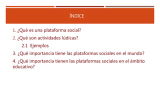 ÍNDICE
1. ¿Qué es una plataforma social?
2. ¿Qué son actividades lúdicas?
2.1 Ejemplos
3. ¿Qué importancia tiene las plataformas sociales en el mundo?
4. ¿Qué importancia tienen las plataformas sociales en el ámbito
educativo?
 