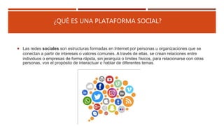¿QUÉ ES UNA PLATAFORMA SOCIAL?
 Las redes sociales son estructuras formadas en Internet por personas u organizaciones que se
conectan a partir de intereses o valores comunes. A través de ellas, se crean relaciones entre
individuos o empresas de forma rápida, sin jerarquía o límites físicos, para relacionarse con otras
personas, von el propósito de interactuar o hablar de diferentes temas.
 