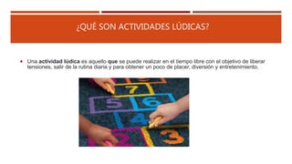 ¿QUÉ SON ACTIVIDADES LÚDICAS?
 Una actividad lúdica es aquello que se puede realizar en el tiempo libre con el objetivo de liberar
tensiones, salir de la rutina diaria y para obtener un poco de placer, diversión y entretenimiento.
 