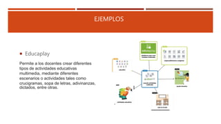 EJEMPLOS
 Educaplay
Permite a los docentes crear diferentes
tipos de actividades educativas
multimedia, mediante diferentes
escenarios o actividades tales como
crucigramas, sopa de letras, adivinanzas,
dictados, entre otras.
 