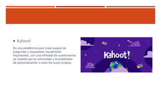  Kahoot!
Es una plataforma para crear juegos de
preguntas y respuestas visualmente
imponentes, con una infinidad de cuestionarios
ya creados por la comunidad y la posibilidad
de personalizarlos o crear los tuyos propios.
 