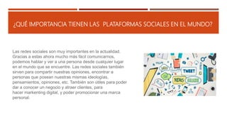 ¿QUÉ IMPORTANCIA TIENEN LAS PLATAFORMAS SOCIALES EN EL MUNDO?
Las redes sociales son muy importantes en la actualidad.
Gracias a estas ahora mucho más fácil comunicarnos,
podemos hablar y ver a una persona desde cualquier lugar
en el mundo que se encuentre. Las redes sociales también
sirven para compartir nuestras opiniones, encontrar a
personas que posean nuestras mismas ideologías,
pensamientos, opiniones, etc. También son útiles para poder
dar a conocer un negocio y atraer clientes, para
hacer markenting digital, y poder promocionar una marca
personal.
 