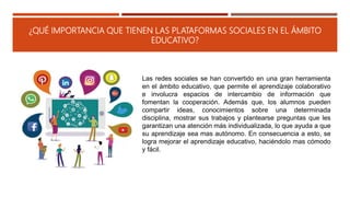 ¿QUÉ IMPORTANCIA QUE TIENEN LAS PLATAFORMAS SOCIALES EN EL ÁMBITO
EDUCATIVO?
Las redes sociales se han convertido en una gran herramienta
en el ámbito educativo, que permite el aprendizaje colaborativo
e involucra espacios de intercambio de información que
fomentan la cooperación. Además que, los alumnos pueden
compartir ideas, conocimientos sobre una determinada
disciplina, mostrar sus trabajos y plantearse preguntas que les
garantizan una atención más individualizada, lo que ayuda a que
su aprendizaje sea mas autónomo. En consecuencia a esto, se
logra mejorar el aprendizaje educativo, haciéndolo mas cómodo
y fácil.
 