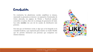 PLATAFORMA SOCIAL – MUNDOS DIGITALES
UAEH
Conclusión
En conclusión, las plataformas sociales amplifican tu alcance,
mejorando tu presencia en internet y tu reputación. Gestionadas de
forma adecuada, tus páginas de Twitter y Facebook pueden
convertirse en piezas clave de tu estrategia de generación de leads.
Las redes sociales son uno de los canales de distribución más
potentes.
Son más que un fenómeno social, es algo que se ha integrado en la
sociedad moderna y que representa para muchos un medio flexible
que les permite interactuar con personas que comparten sus
mismos intereses.
 