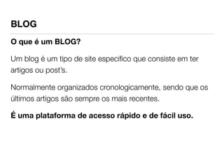 BLOG 
O que é um BLOG? 
Um blog é um tipo de site especifico que consiste em ter 
artigos ou post’s. 
Normalmente organizados cronologicamente, sendo que os 
últimos artigos são sempre os mais recentes. 
É uma plataforma de acesso rápido e de fácil uso. 
! 
 