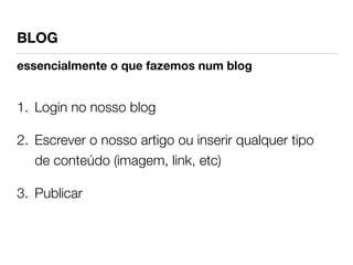 BLOG 
essencialmente o que fazemos num blog 
1. Login no nosso blog 
2. Escrever o nosso artigo ou inserir qualquer tipo 
de conteúdo (imagem, link, etc) 
3. Publicar 
 
