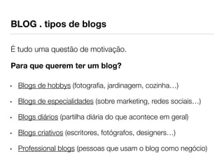 BLOG . tipos de blogs 
É tudo uma questão de motivação. 
Para que querem ter um blog? 
• Blogs de hobbys (fotografia, jardinagem, cozinha…) 
• Blogs de especialidades (sobre marketing, redes sociais…) 
• Blogs diários (partilha diária do que acontece em geral) 
• Blogs criativos (escritores, fotógrafos, designers…) 
• Professional blogs (pessoas que usam o blog como negócio) 
 