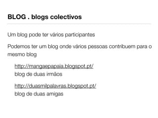 BLOG . blogs colectivos 
Um blog pode ter vários participantes 
Podemos ter um blog onde vários pessoas contribuem para o 
mesmo blog 
http://mangaepapaia.blogspot.pt/ 
blog de duas irmãos 
http://duasmilpalavras.blogspot.pt/ 
blog de duas amigas 
 