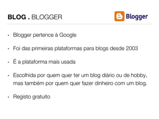 BLOG . BLOGGER 
• Blogger pertence à Google 
• Foi das primeiras plataformas para blogs desde 2003 
• É a plataforma mais usada 
• Escolhida por quem quer ter um blog diário ou de hobby, 
mas também por quem quer fazer dinheiro com um blog. 
• Registo gratuito 
 