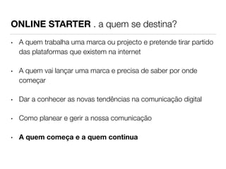 ONLINE STARTER . a quem se destina? 
• A quem trabalha uma marca ou projecto e pretende tirar partido 
das plataformas que existem na internet 
• A quem vai lançar uma marca e precisa de saber por onde 
começar 
• Dar a conhecer as novas tendências na comunicação digital 
• Como planear e gerir a nossa comunicação 
• A quem começa e a quem continua 
 