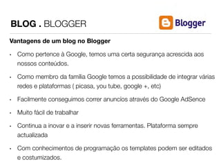BLOG . BLOGGER 
Vantagens de um blog no Blogger 
• Como pertence à Google, temos uma certa segurança acrescida aos 
nossos conteúdos. 
• Como membro da família Google temos a possibilidade de integrar várias 
redes e plataformas ( picasa, you tube, google +, etc) 
• Facilmente conseguimos correr anuncíos através do Google AdSence 
• Muito fácil de trabalhar 
• Continua a inovar e a inserir novas ferramentas. Plataforma sempre 
actualizada 
• Com conhecimentos de programação os templates podem ser editados 
e costumizados. 
 