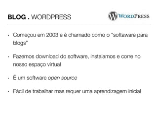 BLOG . WORDPRESS 
• Começou em 2003 e é chamado como o “softaware para 
blogs” 
• Fazemos download do software, instalamos e corre no 
nosso espaço virtual 
• É um software open source 
• Fácil de trabalhar mas requer uma aprendizagem inicial 
 