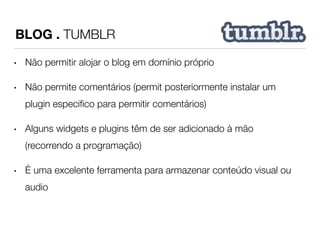 BLOG . TUMBLR 
• Não permitir alojar o blog em domínio próprio 
• Não permite comentários (permit posteriormente instalar um 
plugin especifico para permitir comentários) 
• Alguns widgets e plugins têm de ser adicionado à mão 
(recorrendo a programação) 
• É uma excelente ferramenta para armazenar conteúdo visual ou 
audio 
 