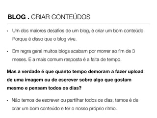 BLOG . CRIAR CONTEÚDOS 
• Um dos maiores desafios de um blog, é criar um bom conteúdo. 
Porque é disso que o blog vive. 
• Em regra geral muitos blogs acabam por morrer ao fim de 3 
meses. E a mais comum resposta é a falta de tempo. 
Mas a verdade é que quanto tempo demoram a fazer upload 
de uma imagem ou de escrever sobre algo que gostam 
mesmo e pensam todos os dias? 
• Não temos de escrever ou partilhar todos os dias, temos é de 
criar um bom conteúdo e ter o nosso próprio ritmo. 
 