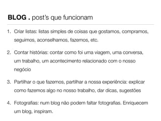 BLOG . post’s que funcionam 
1. Criar listas: listas simples de coisas que gostamos, compramos, 
seguimos, aconselhamos, fazemos, etc. 
2. Contar histórias: contar como foi uma viagem, uma conversa, 
um trabalho, um acontecimento relacionado com o nosso 
negócio 
3. Partilhar o que fazemos, partilhar a nossa experiência: explicar 
como fazemos algo no nosso trabalho, dar dicas, sugestões 
4. Fotografias: num blog não podem faltar fotografias. Enriquecem 
um blog, inspiram. 
 