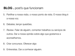 BLOG . post’s que funcionam 
5. Partilhar a nossa visão, o nosso ponto de vista. O nosso blog é 
a nossa voz. 
6. Debates, lançar questões. 
7. Review. Falar de alguém, comentar trabalhos ou serviços de 
outros. Dar a nossa opinião sobre algo que gostamos e 
aconselhamos. 
8. Criar concursos. Oferecer algo 
9. Entrevistas. Dar a conhecer alguém. 
 