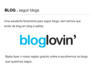 BLOG . seguir blogs 
Uma excelente ferramenta para seguir blogs, sem termos que 
andar de blog em blog a saltitar. 
Basta fazer o nosso registo gratuito online e escolhermos os blogs 
que queremos seguir. 
 