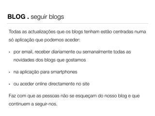 BLOG . seguir blogs 
Todas as actualizações que os blogs tenham estão centradas numa 
só aplicação que podemos aceder: 
• por email, receber diariamente ou semanalmente todas as 
novidades dos blogs que gostamos 
• na aplicação para smartphones 
• ou aceder online directamente no site 
Faz com que as pessoas não se esqueçam do nosso blog e que 
continuem a seguir-nos. 
 