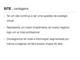 SITE . vantagens 
• Ter um site continua a ser uma questão de prestigio 
virtual. 
• Representa um maior investimento do nosso negócio, 
logo um ar mais profissional. 
• Conseguimos ter toda a informação segmentada por 
menus e páginas de fácil acesso (mapa do site). 
 