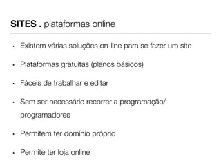 SITES . plataformas online 
• Existem várias soluções on-line para se fazer um site 
• Plataformas gratuitas (planos básicos) 
• Fáceis de trabalhar e editar 
• Sem ser necessário recorrer a programação/ 
programadores 
• Permitem ter domínio próprio 
• Permite ter loja online 
 