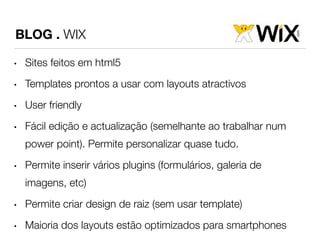 BLOG . WIX 
• Sites feitos em html5 
• Templates prontos a usar com layouts atractivos 
• User friendly 
• Fácil edição e actualização (semelhante ao trabalhar num 
power point). Permite personalizar quase tudo. 
• Permite inserir vários plugins (formulários, galeria de 
imagens, etc) 
• Permite criar design de raiz (sem usar template) 
• Maioria dos layouts estão optimizados para smartphones 
 